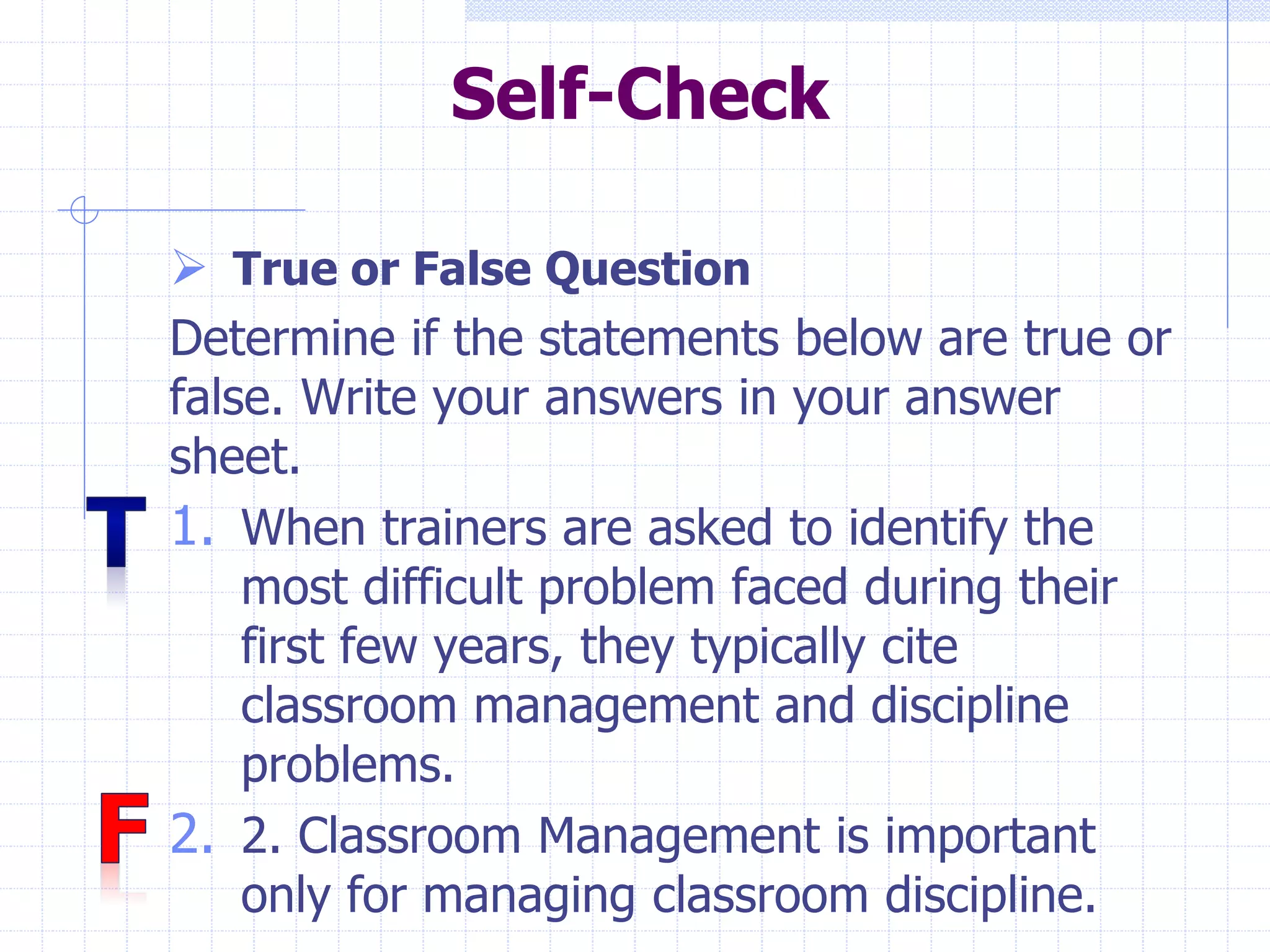 Self-Check
 True or False Question
Determine if the statements below are true or
false. Write your answers in your answer
sheet.
1. When trainers are asked to identify the
most difficult problem faced during their
first few years, they typically cite
classroom management and discipline
problems.
2. 2. Classroom Management is important
only for managing classroom discipline.
 