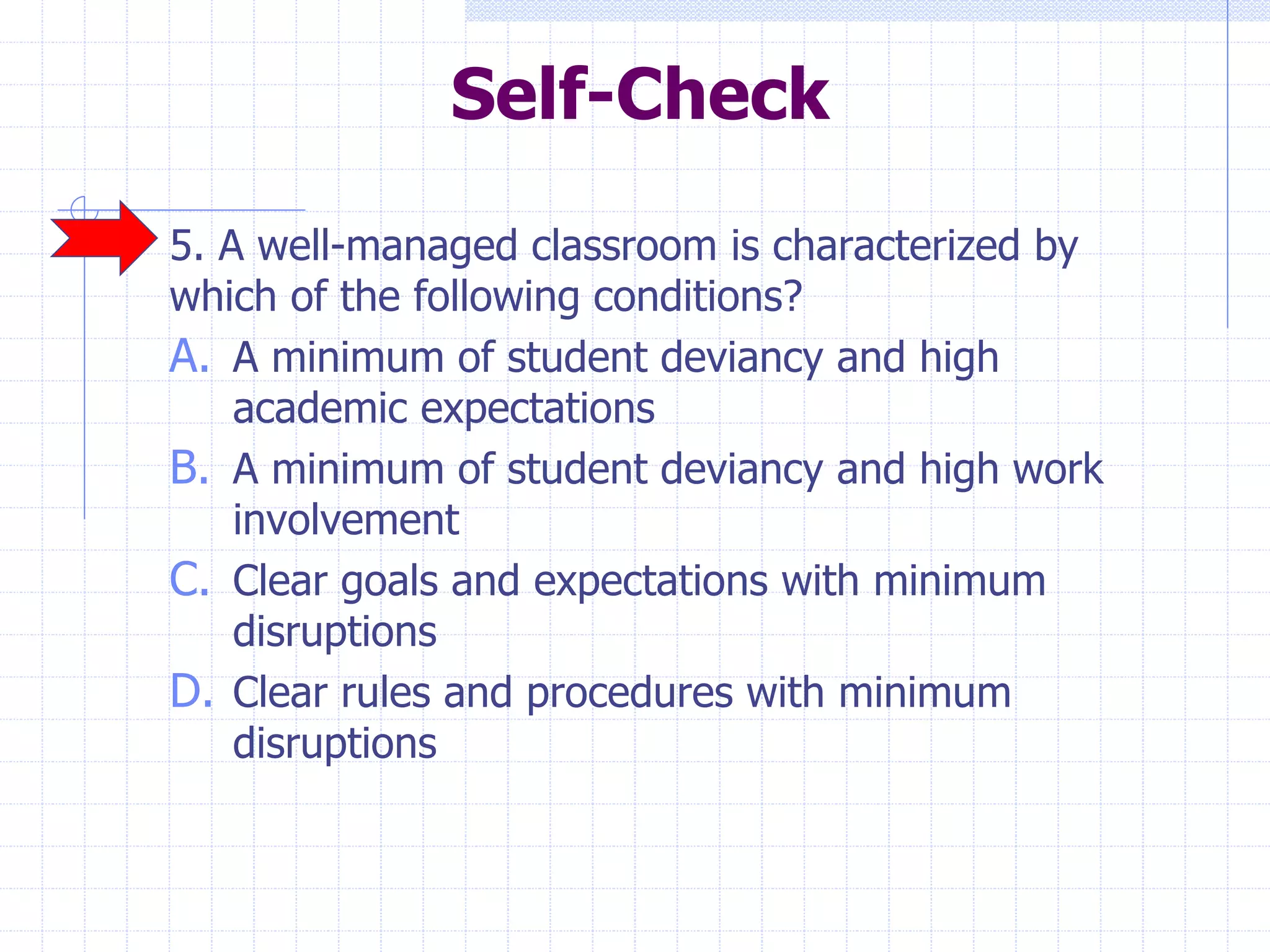 Self-Check
5. A well-managed classroom is characterized by
which of the following conditions?
A. A minimum of student deviancy and high
academic expectations
B. A minimum of student deviancy and high work
involvement
C. Clear goals and expectations with minimum
disruptions
D. Clear rules and procedures with minimum
disruptions
 