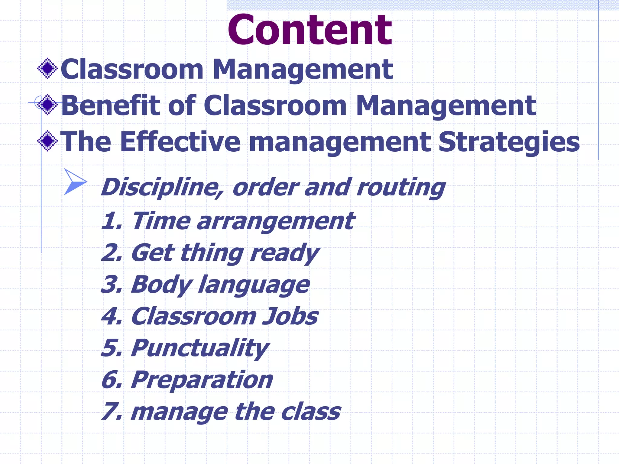 Content
Classroom Management
Benefit of Classroom Management
The Effective management Strategies
 Discipline, order and routing
1. Time arrangement
2. Get thing ready
3. Body language
4. Classroom Jobs
5. Punctuality
6. Preparation
7. manage the class
 