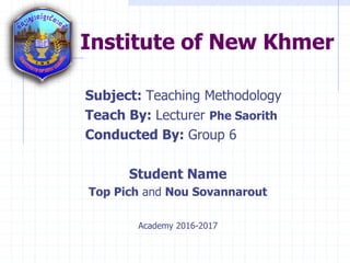 Institute of New Khmer
Subject: Teaching Methodology
Teach By: Lecturer Phe Saorith
Conducted By: Group 6
Student Name
Top Pich and Nou Sovannarout
Academy 2016-2017
 