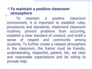 To maintain a positive classroom
atmosphere
To maintain a positive classroom
environment, it is important to establish rules,
procedures and standards; implement classroom
routines; prevent problems from occurring,
establish a clear standard of conduct; and instill a
sense of respect and community among
students. To further create a relaxed atmosphere
in the classroom, the trainer must be friendly,
understanding, respectful, patient, fair, set clear
and reasonable expectations and be willing to
provide help.
 
