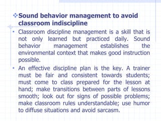 Sound behavior management to avoid
classroom indiscipline
• Classroom discipline management is a skill that is
not only learned but practiced daily. Sound
behavior management establishes the
environmental context that makes good instruction
possible.
• An effective discipline plan is the key. A trainer
must be fair and consistent towards students;
must come to class prepared for the lesson at
hand; make transitions between parts of lessons
smooth; look out for signs of possible problems;
make classroom rules understandable; use humor
to diffuse situations and avoid sarcasm.
 