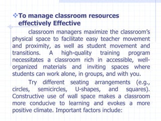 To manage classroom resources
effectively Effective
classroom managers maximize the classroom’s
physical space to facilitate easy teacher movement
and proximity, as well as student movement and
transitions. A high-quality training program
necessitates a classroom rich in accessible, well-
organized materials and inviting spaces where
students can work alone, in groups, and with you.
Try different seating arrangements (e.g.,
circles, semicircles, U-shapes, and squares).
Constructive use of wall space makes a classroom
more conducive to learning and evokes a more
positive climate. Important factors include:
 