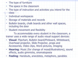 • The type of furniture
• The space in the classroom
• The type of instruction and activities you intend for the
class
• Individual workspaces
• Storage of materials and records
• Bulletin boards, chalk boards and other wall spaces,
including the door
• Student movement and flexibility
To accommodate every student in the classroom, a
trainer uses a wide range of audio visual support devices:
• Visual: Flipchart, Bulletin board/Pinboard, Whiteboard,
Overhead projector, Slide Projector, props and
Accessories, Video clips, Word pictures, Imaging
• Hearing: Music (for change of mood/illustrations), sound
effects, audio gimmicks, onomatopoeia
• Feeling: Handouts, anecdotes, metaphors, parables
 