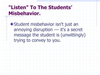 "Listen" To The Students’
Misbehavior.
Student misbehavior isn't just an
annoying disruption --- it's a secret
message the student is (unwittingly)
trying to convey to you.
 