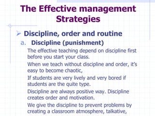 The Effective management
Strategies
 Discipline, order and routine
a. Discipline (punishment)
The effective teaching depend on discipline first
before you start your class.
When we teach without discipline and order, it’s
easy to become chaotic,
If students are very lively and very bored if
students are the quite type.
Discipline are always positive way. Discipline
creates order and motivation.
We give the discipline to prevent problems by
creating a classroom atmosphere, talkative,
 