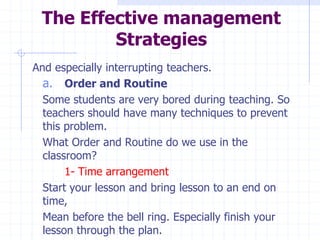 The Effective management
Strategies
And especially interrupting teachers.
a. Order and Routine
Some students are very bored during teaching. So
teachers should have many techniques to prevent
this problem.
What Order and Routine do we use in the
classroom?
1- Time arrangement
Start your lesson and bring lesson to an end on
time,
Mean before the bell ring. Especially finish your
lesson through the plan.
 