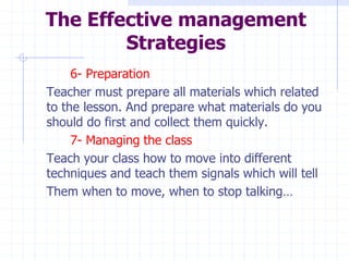 The Effective management
Strategies
6- Preparation
Teacher must prepare all materials which related
to the lesson. And prepare what materials do you
should do first and collect them quickly.
7- Managing the class
Teach your class how to move into different
techniques and teach them signals which will tell
Them when to move, when to stop talking…
 