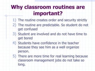 Why classroom routines are
important?
1) The routine creates order and security strictly
2) The routine are predictable. So student do not
get confused
3) Student are involved and do not have time to
get bored
4) Students have confidence in the teacher
because they see him as a well organize
person.
5) There are more time for real learning because
classroom management jobs do not take so
long.
 