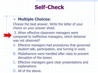 Self-Check
 Multiple Choices:
Choose the best answer. Write the letter of your
choice on your answer sheet.
3. When effective classroom managers were
compared to ineffective managers, which behavior
was not observed?
A. Effective managers had procedures that governed
student talk, participation, and turning in work.
B. Misbehaviors were handled after class to prevent
disruption of the lesson.
C. Effective managers gave clear presentations and
explanations.
D. All of the above.
 
