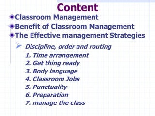 Content
Classroom Management
Benefit of Classroom Management
The Effective management Strategies
 Discipline, order and routing
1. Time arrangement
2. Get thing ready
3. Body language
4. Classroom Jobs
5. Punctuality
6. Preparation
7. manage the class
 