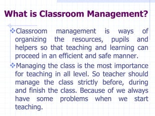 What is Classroom Management?
Classroom management is ways of
organizing the resources, pupils and
helpers so that teaching and learning can
proceed in an efficient and safe manner.
Managing the class is the most importance
for teaching in all level. So teacher should
manage the class strictly before, during
and finish the class. Because of we always
have some problems when we start
teaching.
 