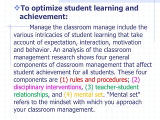 To optimize student learning and
achievement:
Manage the classroom manage include the
various intricacies of student learning that take
account of expectation, interaction, motivation
and behavior. An analysis of the classroom
management research shows four general
components of classroom management that affect
student achievement for all students. These four
components are (1) rules and procedures; (2)
disciplinary interventions, (3) teacher-student
relationships, and (4) mental set. "Mental set"
refers to the mindset with which you approach
your classroom management.
 