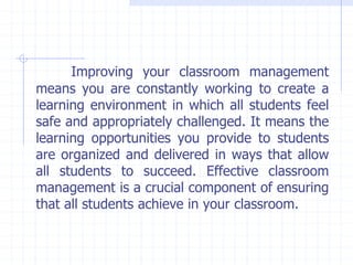 Improving your classroom management
means you are constantly working to create a
learning environment in which all students feel
safe and appropriately challenged. It means the
learning opportunities you provide to students
are organized and delivered in ways that allow
all students to succeed. Effective classroom
management is a crucial component of ensuring
that all students achieve in your classroom.
 
