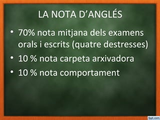 LA NOTA D’ANGLÉS
• 70% nota mitjana dels examens
orals i escrits (quatre destresses)
• 10 % nota carpeta arxivadora
• 10 % nota comportament
• 10% nota deures (lectures)
 