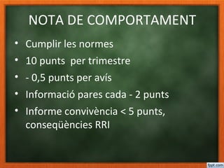 NOTA DE COMPORTAMENT
• Cumplir les normes
• 10 punts per trimestre
• - 0,5 punts per avís
• Informació pares cada - 2 punts
• Informe convivència < 5 punts,
conseqüències RRI
 