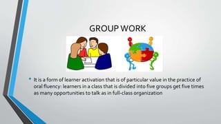 GROUP WORK
• It is a form of learner activation that is of particular value in the practice of
oral fluency: learners in a class that is divided into five groups get five times
as many opportunities to talk as in full-class organization
 