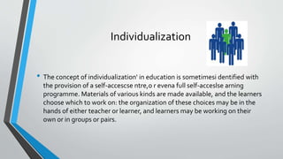 Individualization
• The concept of individualization' in education is sometimesi dentified with
the provision of a self-accescse ntre,o r evena full self-acceslse arning
programme. Materials of various kinds are made available, and the learners
choose which to work on: the organization of these choices may be in the
hands of either teacher or learner, and learners may be working on their
own or in groups or pairs.
 