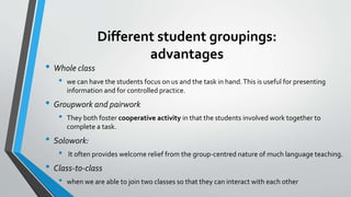 Different student groupings:
advantages
• Whole class
• we can have the students focus on us and the task in hand.This is useful for presenting
information and for controlled practice.
• Groupwork and pairwork
• They both foster cooperative activity in that the students involved work together to
complete a task.
• Solowork:
• It often provides welcome relief from the group-centred nature of much language teaching.
• Class-to-class
• when we are able to join two classes so that they can interact with each other
 