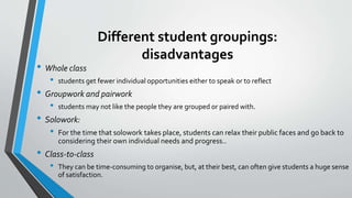 Different student groupings:
disadvantages
• Whole class
• students get fewer individual opportunities either to speak or to reflect
• Groupwork and pairwork
• students may not like the people they are grouped or paired with.
• Solowork:
• For the time that solowork takes place, students can relax their public faces and go back to
considering their own individual needs and progress..
• Class-to-class
• They can be time-consuming to organise, but, at their best, can often give students a huge sense
of satisfaction.
 