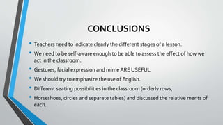 CONCLUSIONS
• Teachers need to indicate clearly the different stages of a lesson.
• We need to be self-aware enough to be able to assess the effect of how we
act in the classroom.
• Gestures, facial expression and mime ARE USEFUL
• We should try to emphasize the use of English.
• Different seating possibilities in the classroom (orderly rows,
• Horseshoes, circles and separate tables) and discussed the relative merits of
each.
 
