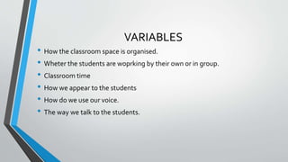 VARIABLES
• How the classroom space is organised.
• Wheter the students are woprking by their own or in group.
• Classroom time
• How we appear to the students
• How do we use our voice.
• The way we talk to the students.
 