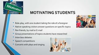 MOTIVATING STUDENTS
• Role-play, with one student taking the role of a foreigner
• Native-speaking visitors answer questions on specific topics
• Pen friends, by mail or E-mail
• Group presentations of topics students have researched
• Interclass debates
• Speech competitions
• Concerts with plays and singing
 