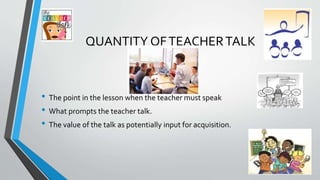 QUANTITY OFTEACHERTALK
• The point in the lesson when the teacher must speak
• What prompts the teacher talk.
• The value of the talk as potentially input for acquisition.
 
