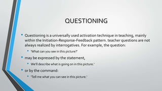 QUESTIONING
• Questioning is a universally used activation technique in teaching, mainly
within the Initiation-Response-Feedback pattern. teacher questions are not
always realized by interrogatives. For example, the question:
• 'What can you see in this picture?'
• may be expressed by the statement,
• We'll describe what is going on in this picture.'
• or by the command:
• 'Tell me what you can see in this picture.'
 