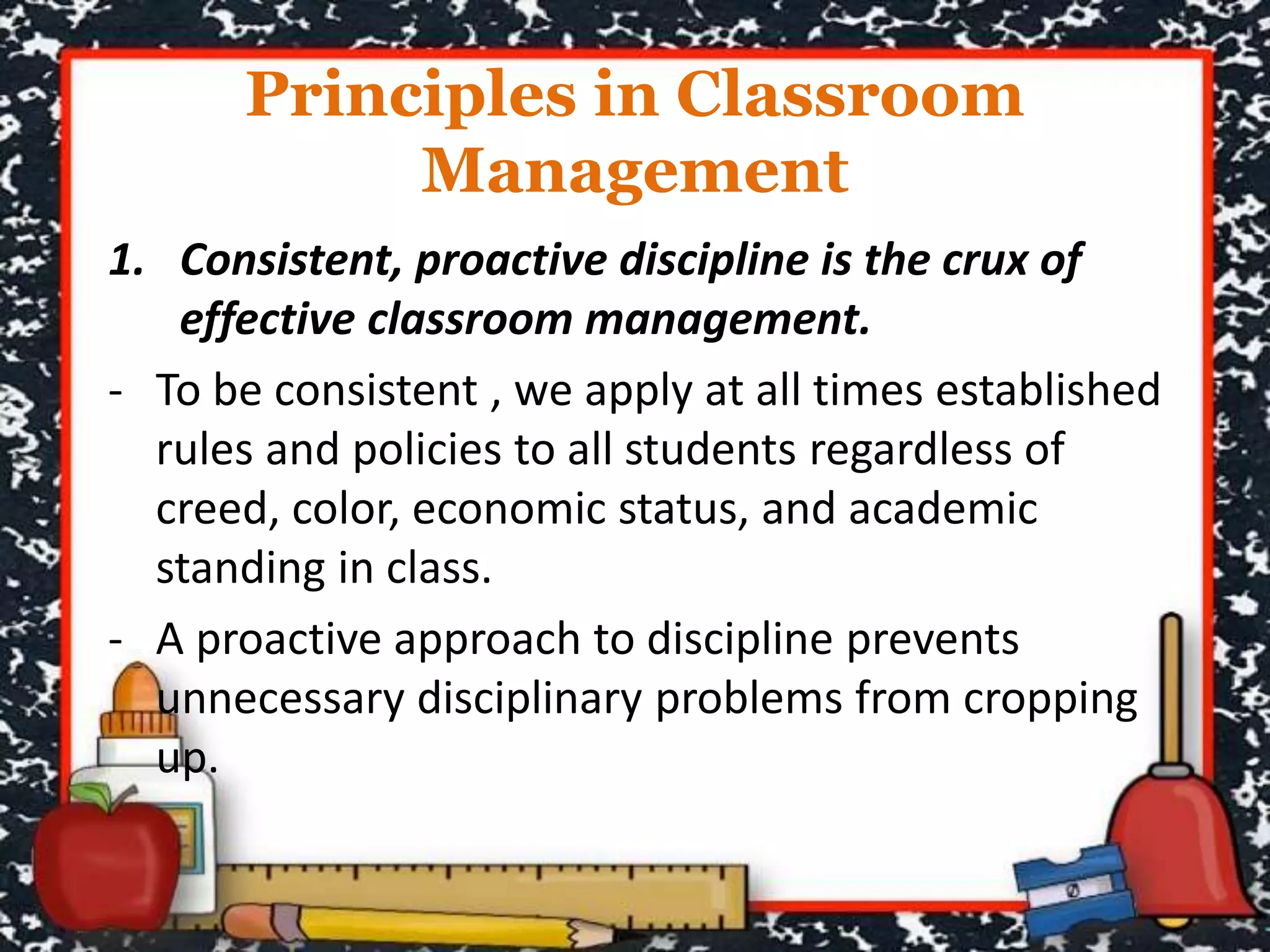 Principles in Classroom
Management
1. Consistent, proactive discipline is the crux of
effective classroom management.
- To be consistent , we apply at all times established
rules and policies to all students regardless of
creed, color, economic status, and academic
standing in class.
- A proactive approach to discipline prevents
unnecessary disciplinary problems from cropping
up.
 