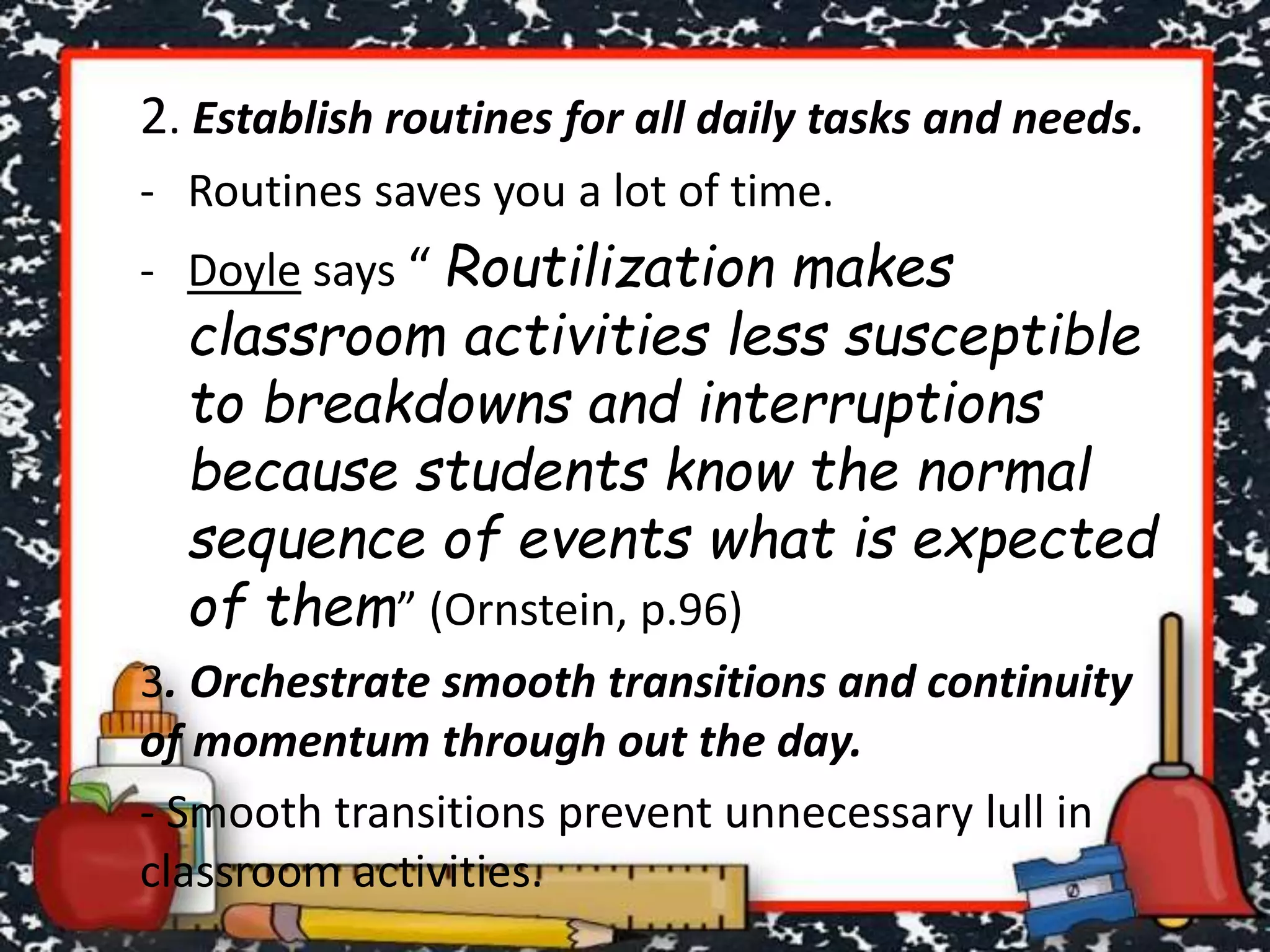 2. Establish routines for all daily tasks and needs.
- Routines saves you a lot of time.
- Doyle says “ Routilization makes
classroom activities less susceptible
to breakdowns and interruptions
because students know the normal
sequence of events what is expected
of them” (Ornstein, p.96)
3. Orchestrate smooth transitions and continuity
of momentum through out the day.
- Smooth transitions prevent unnecessary lull in
classroom activities.
 