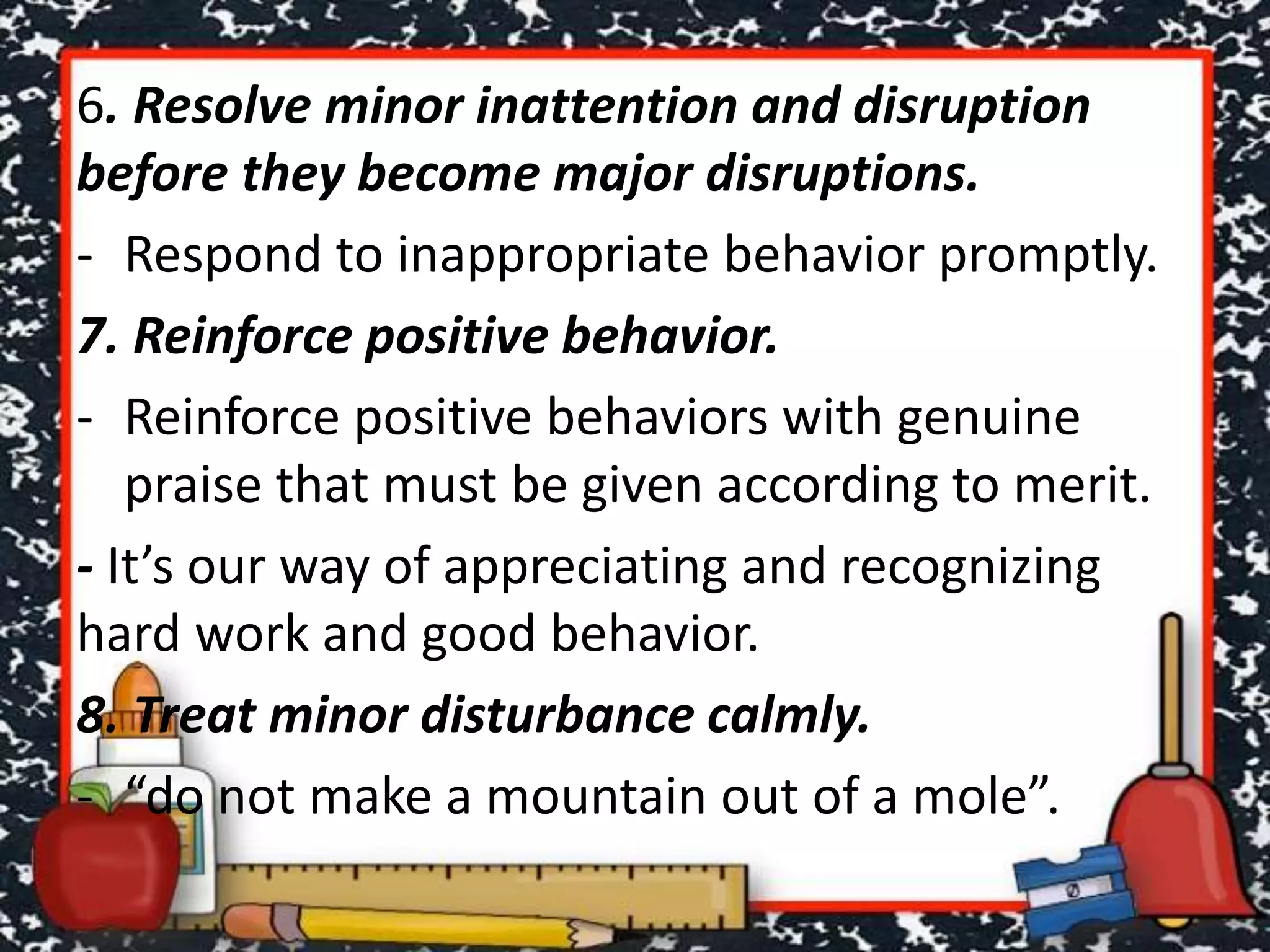 6. Resolve minor inattention and disruption
before they become major disruptions.
- Respond to inappropriate behavior promptly.
7. Reinforce positive behavior.
- Reinforce positive behaviors with genuine
praise that must be given according to merit.
- It’s our way of appreciating and recognizing
hard work and good behavior.
8. Treat minor disturbance calmly.
- “do not make a mountain out of a mole”.
 