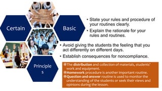 Certain
Principle
s
Basic
• State your rules and procedure of
your routines clearly.
• Explain the rationale for your
rules and routines.
• Avoid giving the students the feeling that you
act differently on different days.
• Establish consequences for noncompliance.
The distribution and collection of materials, students’
work and equipment.
Homework procedure is another important routine.
Question-and-answer routine is used to monitor the
understanding of the students or seek their views and
opinions during the lesson.
 