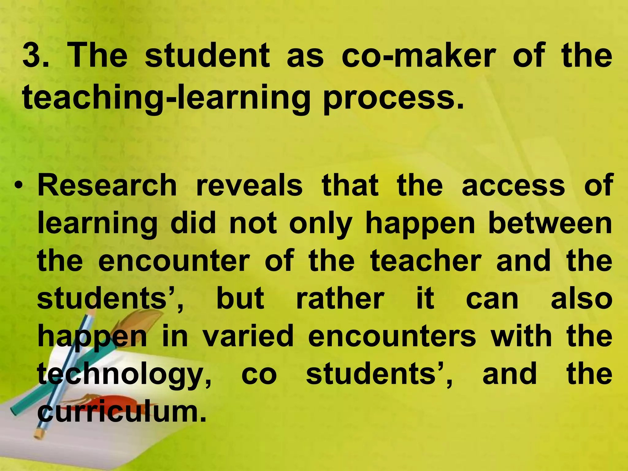 • Research reveals that the access of
learning did not only happen between
the encounter of the teacher and the
students’, but rather it can also
happen in varied encounters with the
technology, co students’, and the
curriculum.
3. The student as co-maker of the
teaching-learning process.
 