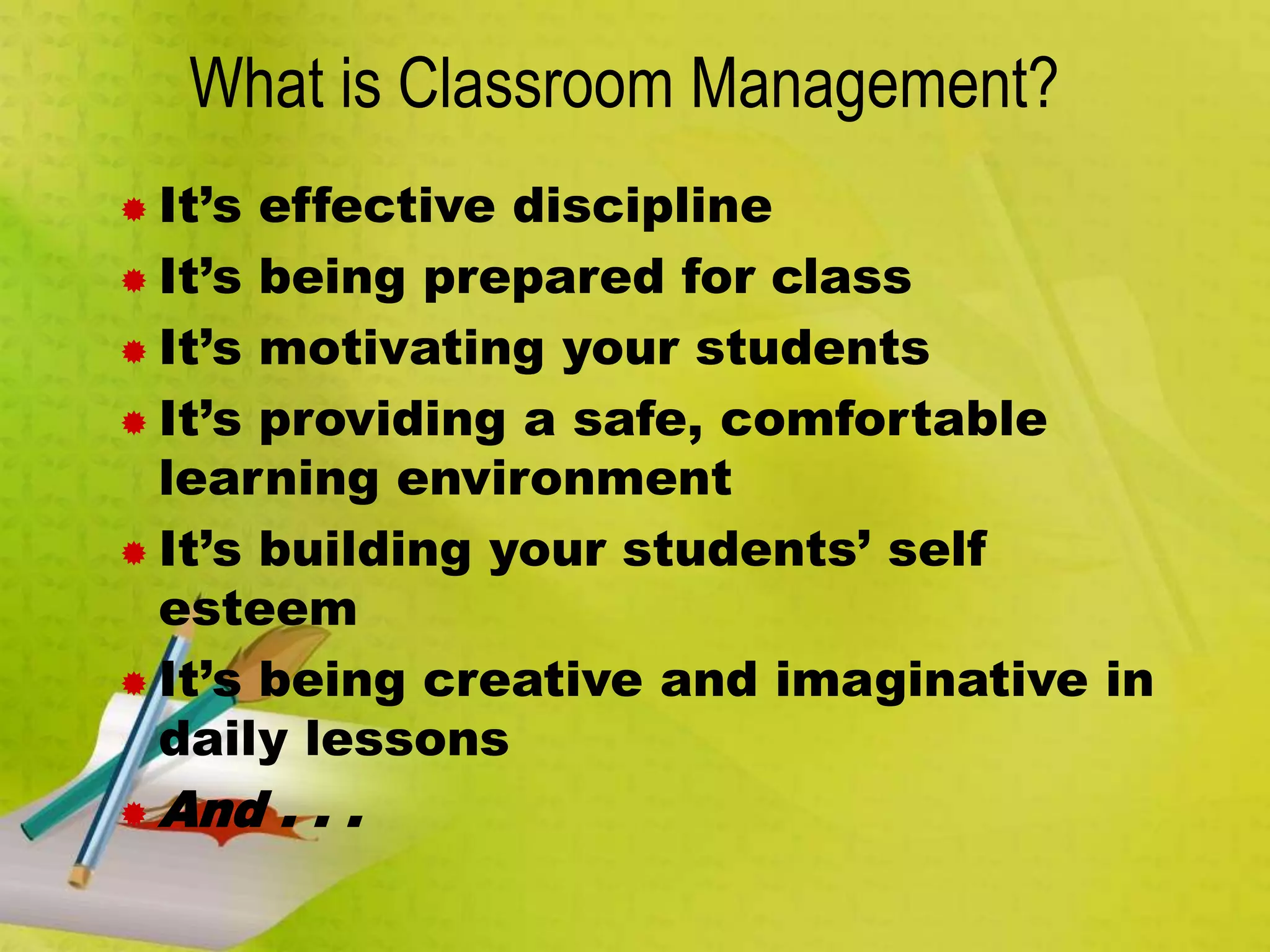 What is Classroom Management?
 It’s effective discipline
 It’s being prepared for class
 It’s motivating your students
 It’s providing a safe, comfortable
learning environment
 It’s building your students’ self
esteem
 It’s being creative and imaginative in
daily lessons
 And . . .
 