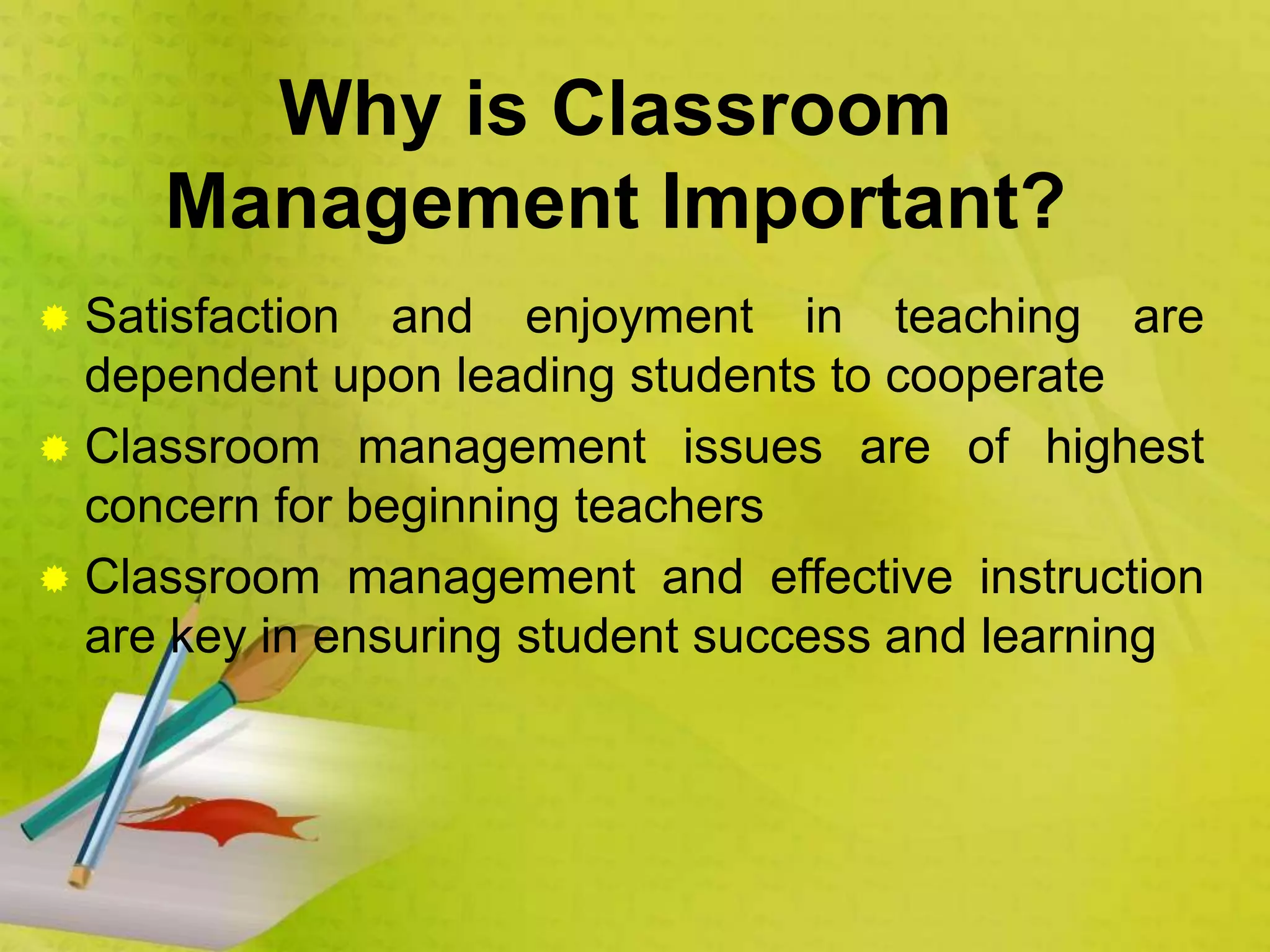 Why is Classroom
Management Important?
 Satisfaction and enjoyment in teaching are
dependent upon leading students to cooperate
 Classroom management issues are of highest
concern for beginning teachers
 Classroom management and effective instruction
are key in ensuring student success and learning
 