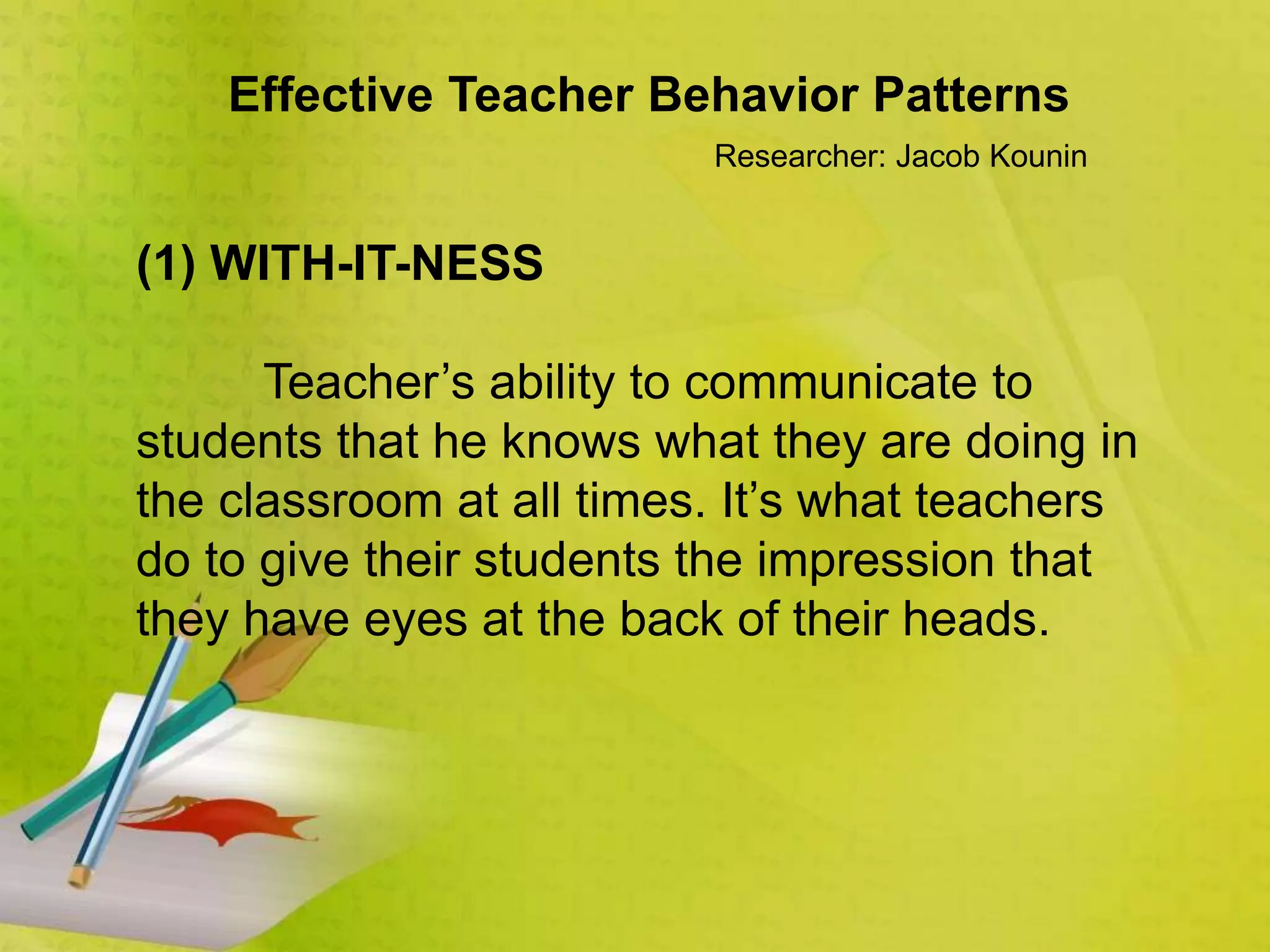 Effective Teacher Behavior Patterns
Researcher: Jacob Kounin
(1) WITH-IT-NESS
Teacher’s ability to communicate to
students that he knows what they are doing in
the classroom at all times. It’s what teachers
do to give their students the impression that
they have eyes at the back of their heads.
 