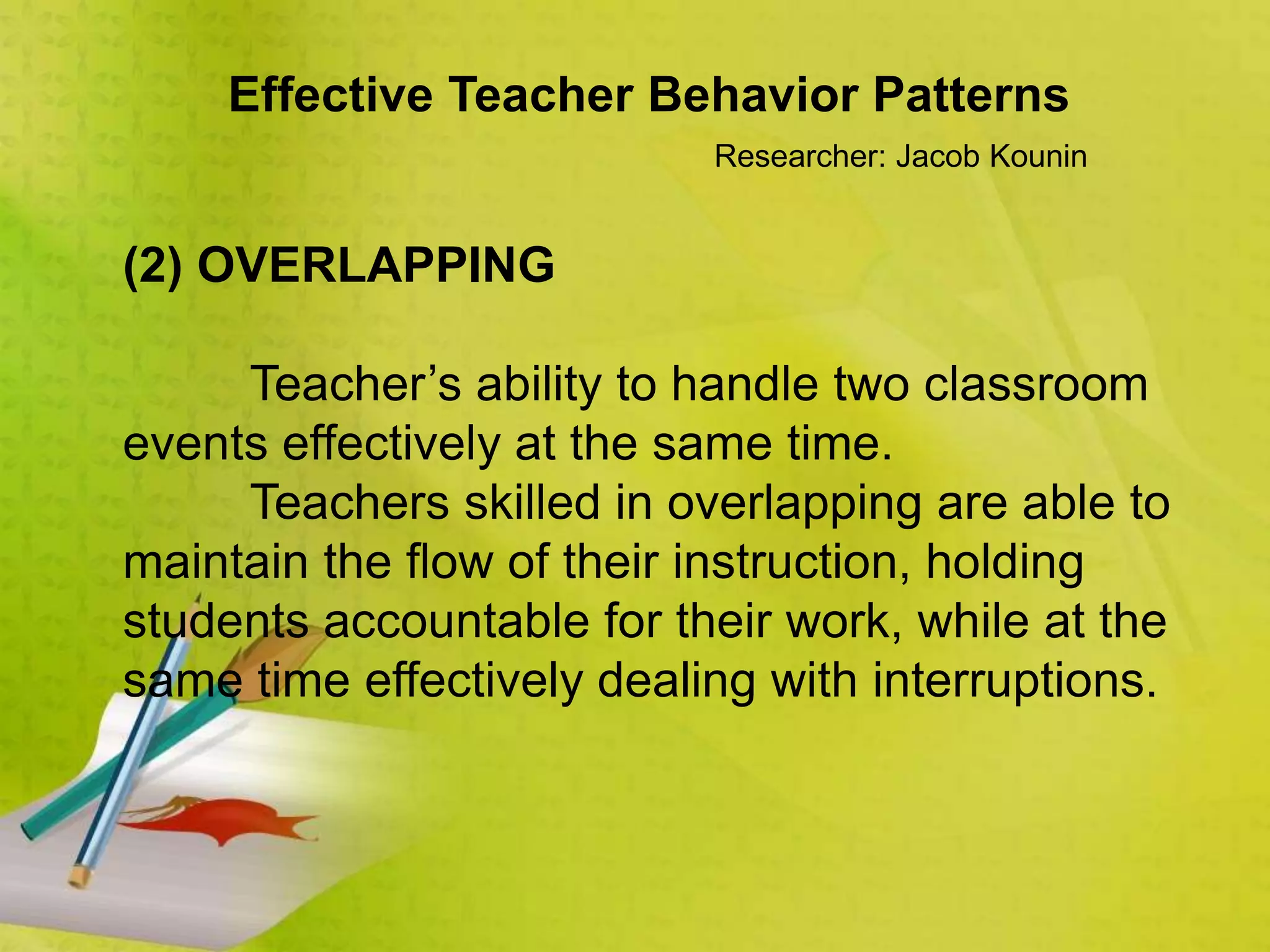 Effective Teacher Behavior Patterns
Researcher: Jacob Kounin
(2) OVERLAPPING
Teacher’s ability to handle two classroom
events effectively at the same time.
Teachers skilled in overlapping are able to
maintain the flow of their instruction, holding
students accountable for their work, while at the
same time effectively dealing with interruptions.
 