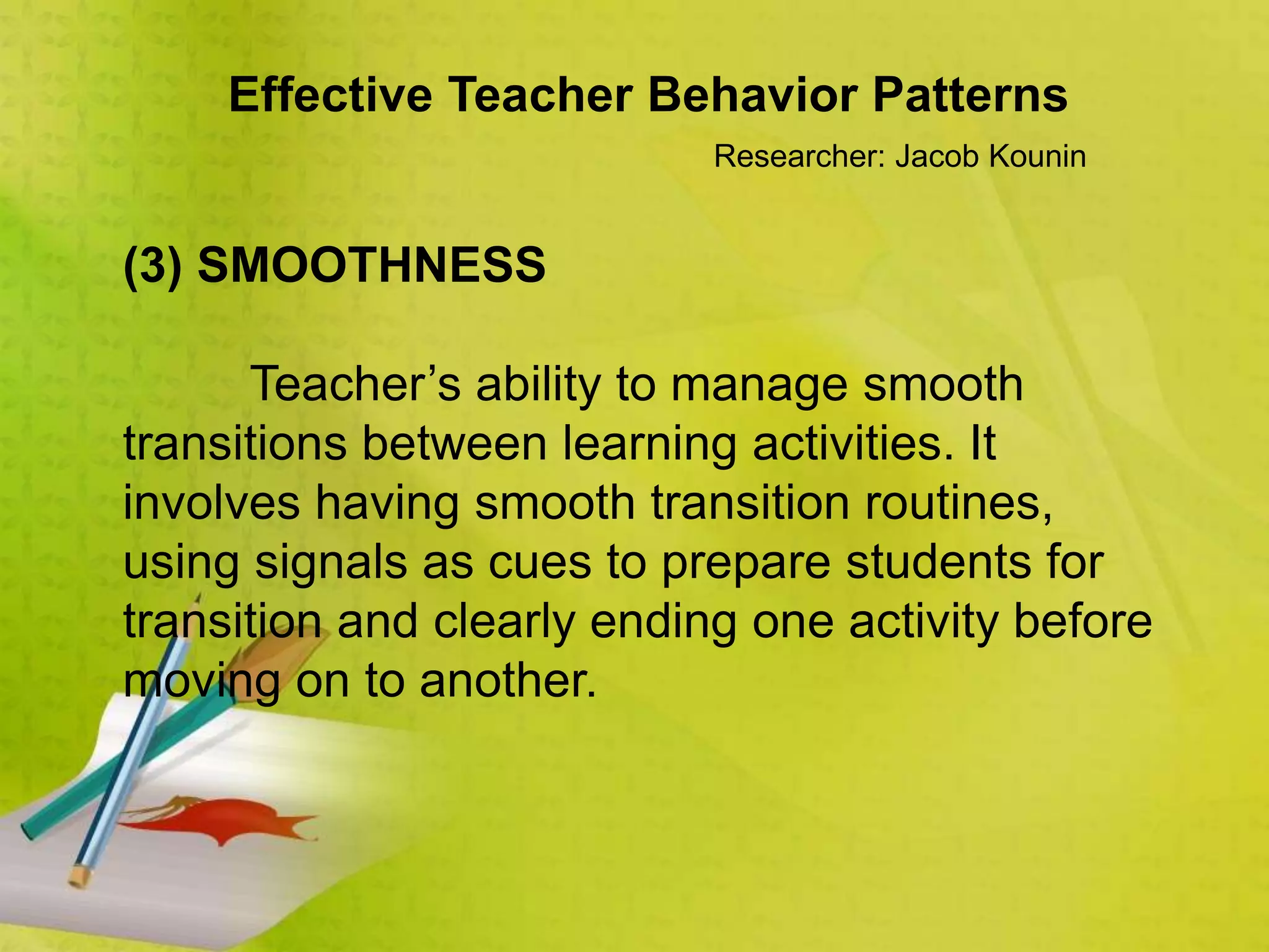 Effective Teacher Behavior Patterns
Researcher: Jacob Kounin
(3) SMOOTHNESS
Teacher’s ability to manage smooth
transitions between learning activities. It
involves having smooth transition routines,
using signals as cues to prepare students for
transition and clearly ending one activity before
moving on to another.
 
