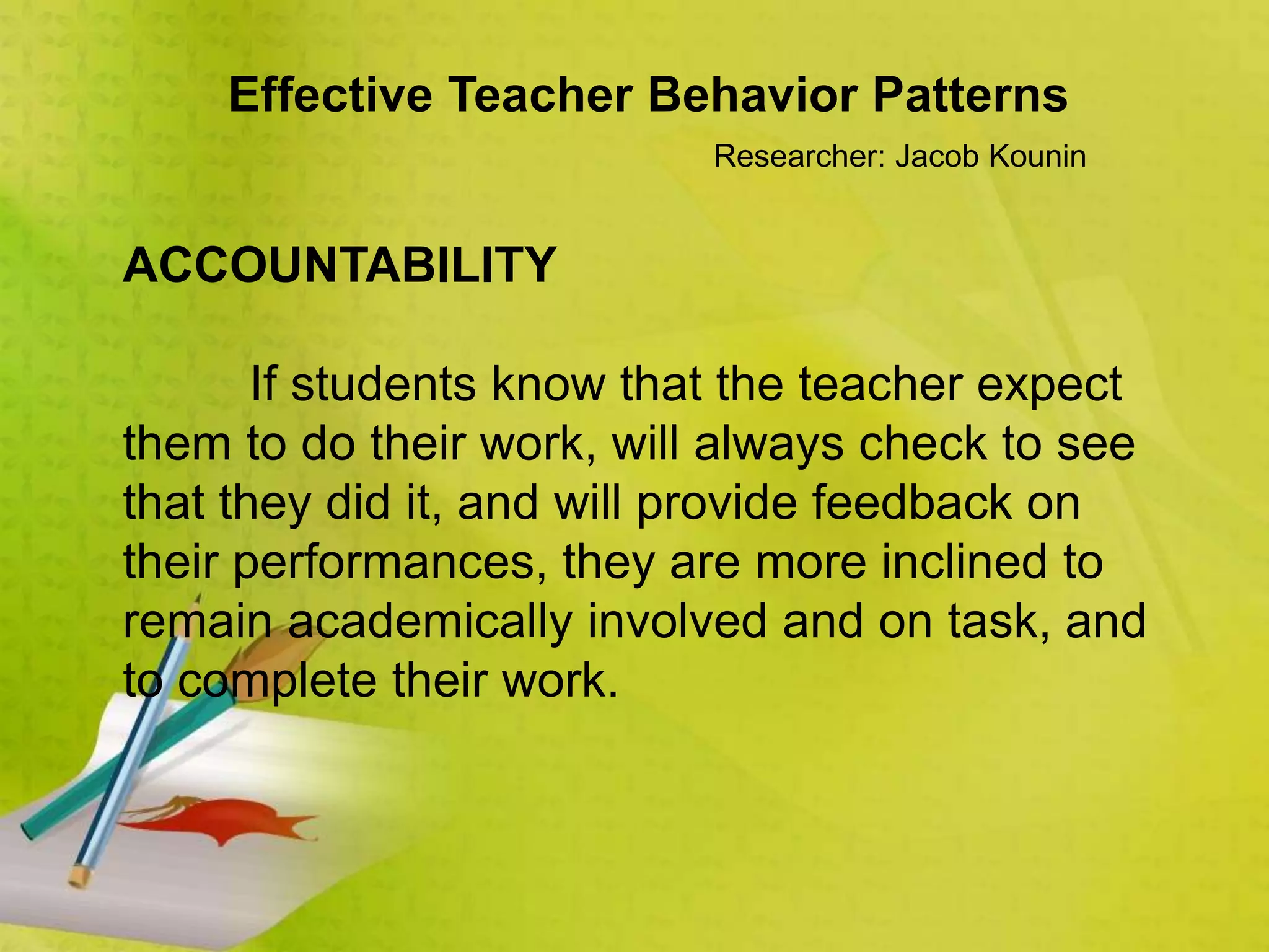 Effective Teacher Behavior Patterns
Researcher: Jacob Kounin
ACCOUNTABILITY
If students know that the teacher expect
them to do their work, will always check to see
that they did it, and will provide feedback on
their performances, they are more inclined to
remain academically involved and on task, and
to complete their work.
 