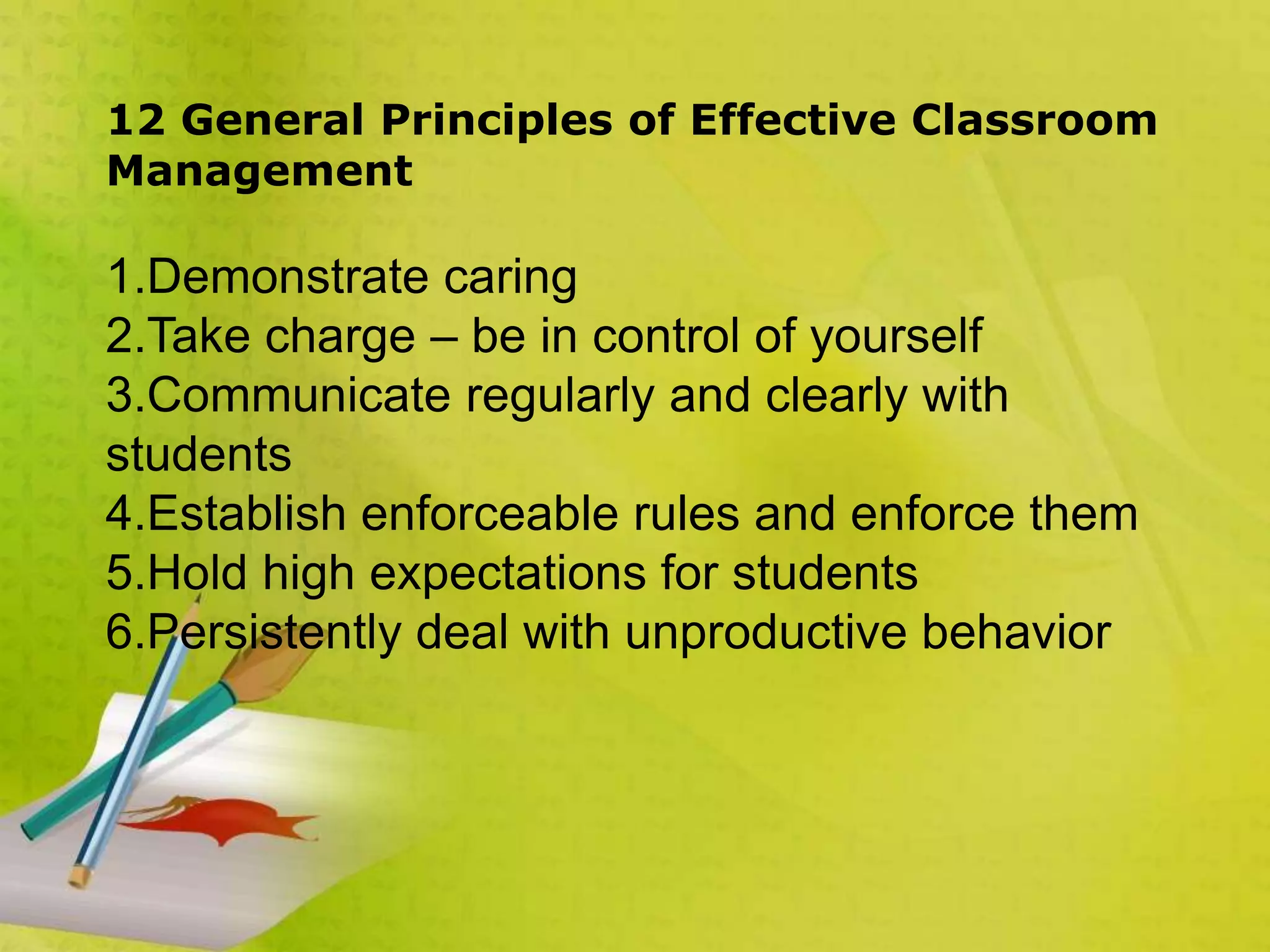 12 General Principles of Effective Classroom
Management
1.Demonstrate caring
2.Take charge – be in control of yourself
3.Communicate regularly and clearly with
students
4.Establish enforceable rules and enforce them
5.Hold high expectations for students
6.Persistently deal with unproductive behavior
 