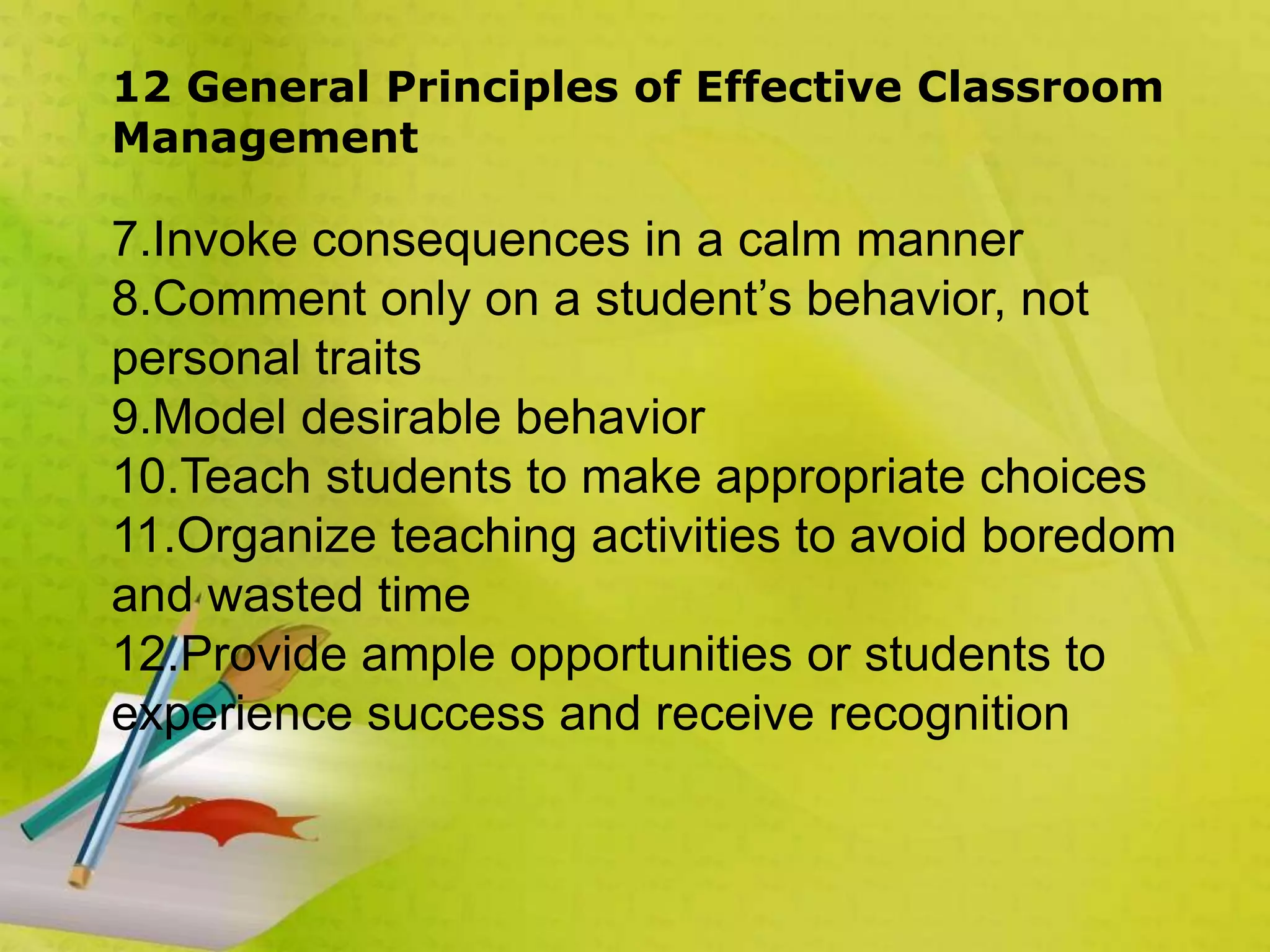 12 General Principles of Effective Classroom
Management
7.Invoke consequences in a calm manner
8.Comment only on a student’s behavior, not
personal traits
9.Model desirable behavior
10.Teach students to make appropriate choices
11.Organize teaching activities to avoid boredom
and wasted time
12.Provide ample opportunities or students to
experience success and receive recognition
 