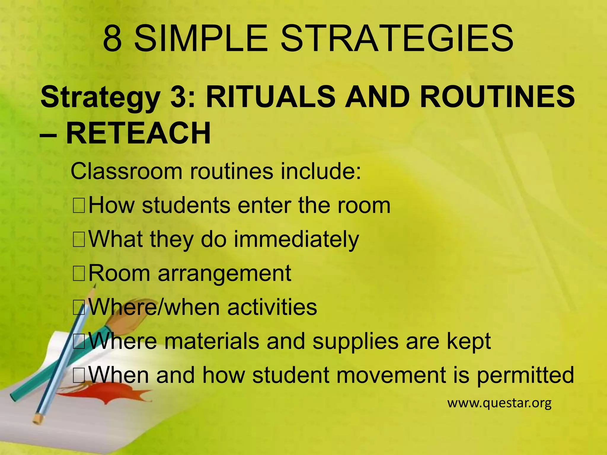 8 SIMPLE STRATEGIES
Strategy 3: RITUALS AND ROUTINES
– RETEACH
Classroom routines include:
How students enter the room
What they do immediately
Room arrangement
Where/when activities
Where materials and supplies are kept
When and how student movement is permitted
www.questar.org
 