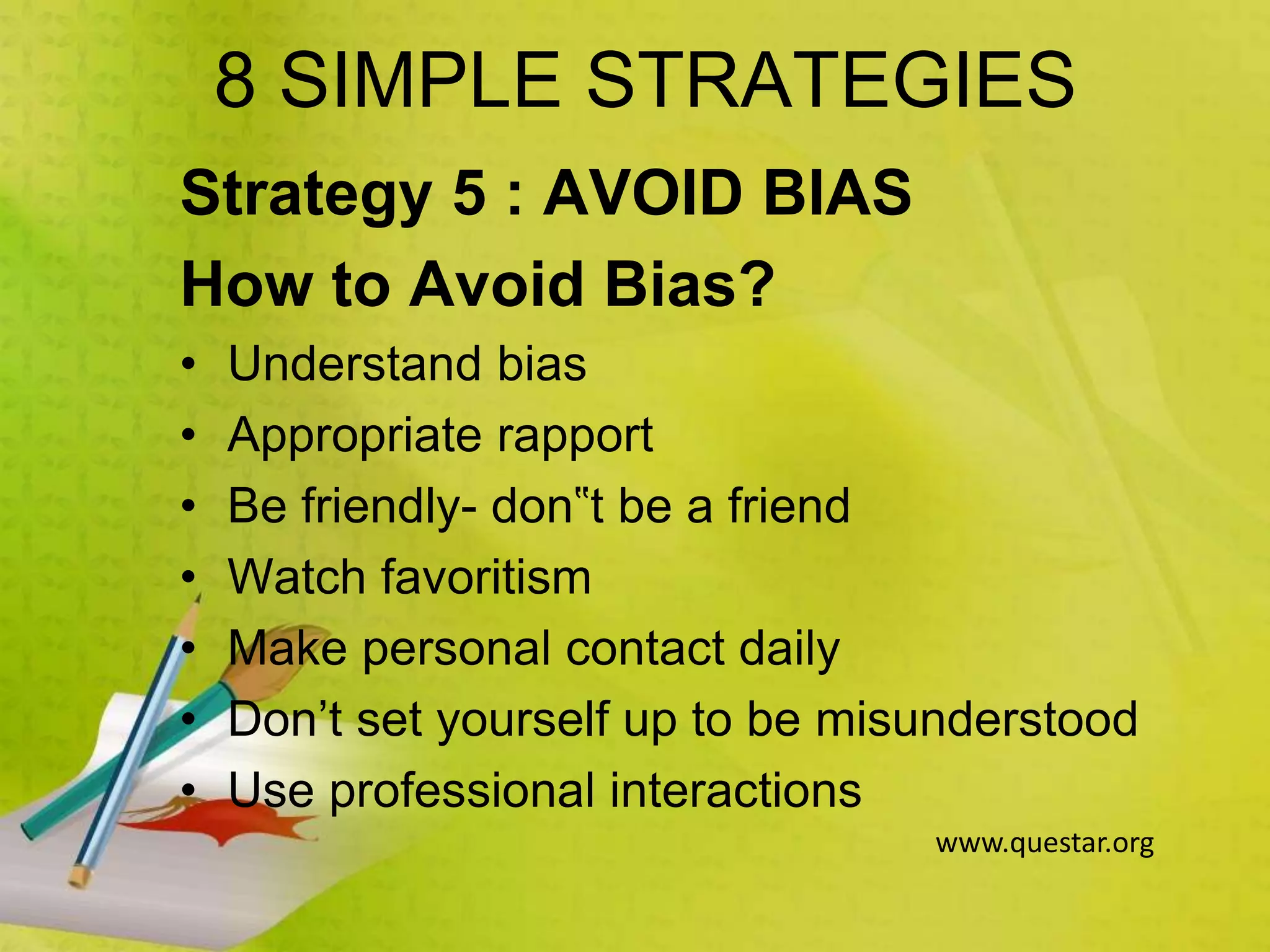 8 SIMPLE STRATEGIES
Strategy 5 : AVOID BIAS
How to Avoid Bias?
• Understand bias
• Appropriate rapport
• Be friendly- don‟t be a friend
• Watch favoritism
• Make personal contact daily
• Don’t set yourself up to be misunderstood
• Use professional interactions
www.questar.org
 
