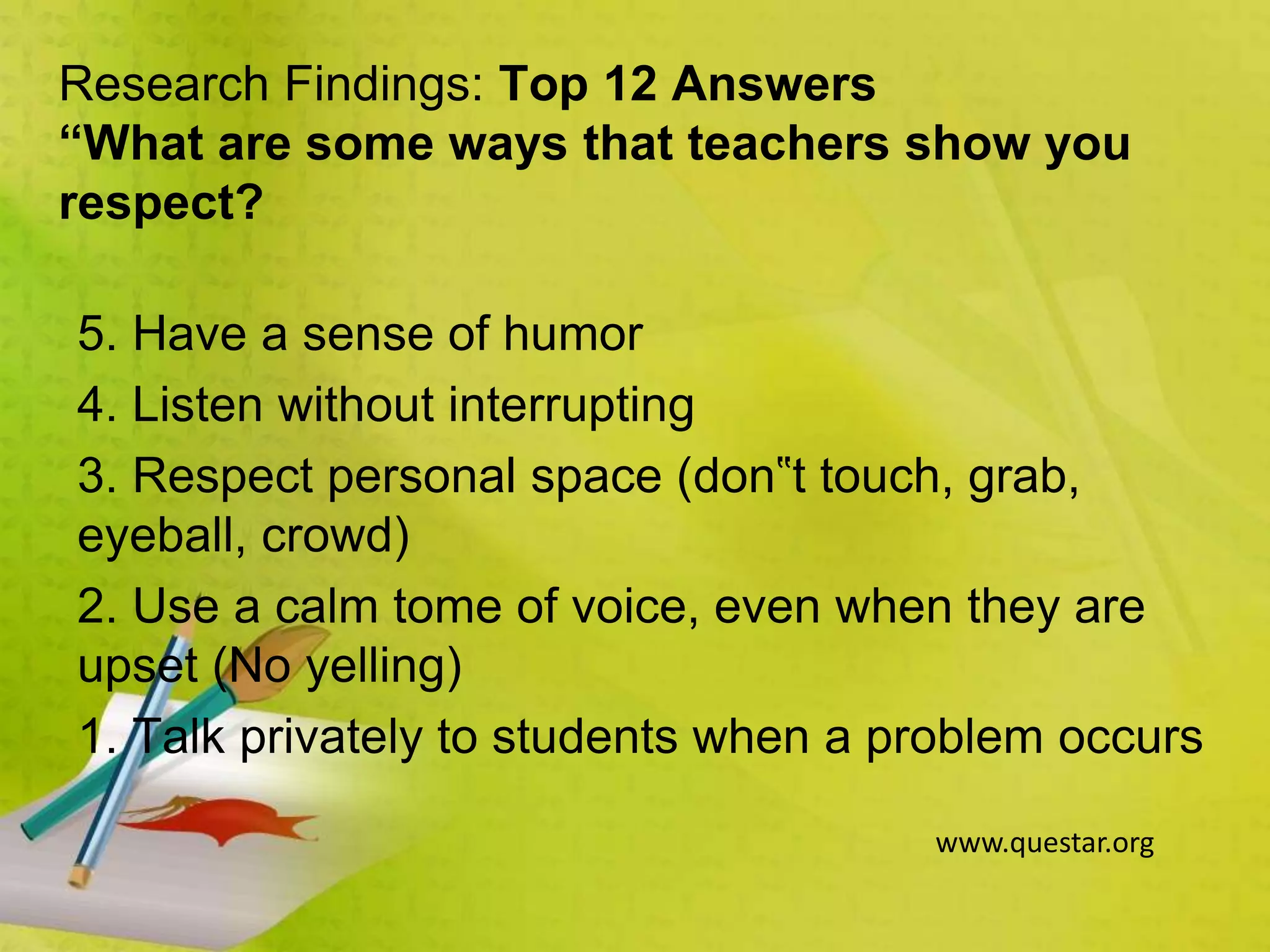 Research Findings: Top 12 Answers
“What are some ways that teachers show you
respect?
5. Have a sense of humor
4. Listen without interrupting
3. Respect personal space (don‟t touch, grab,
eyeball, crowd)
2. Use a calm tome of voice, even when they are
upset (No yelling)
1. Talk privately to students when a problem occurs
www.questar.org
 