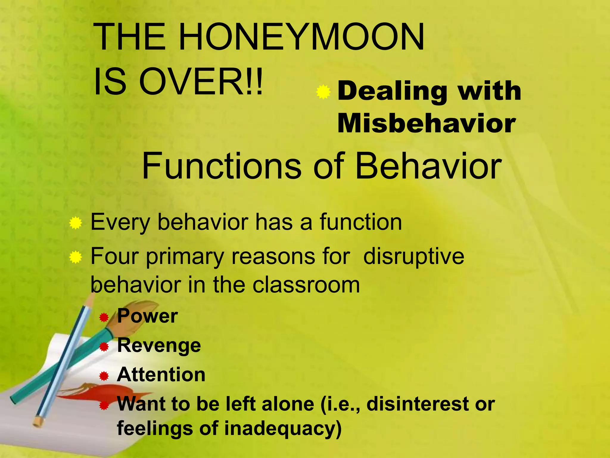 THE HONEYMOON
IS OVER!!  Dealing with
Misbehavior
 Every behavior has a function
 Four primary reasons for disruptive
behavior in the classroom
 Power
 Revenge
 Attention
 Want to be left alone (i.e., disinterest or
feelings of inadequacy)
Functions of Behavior
 