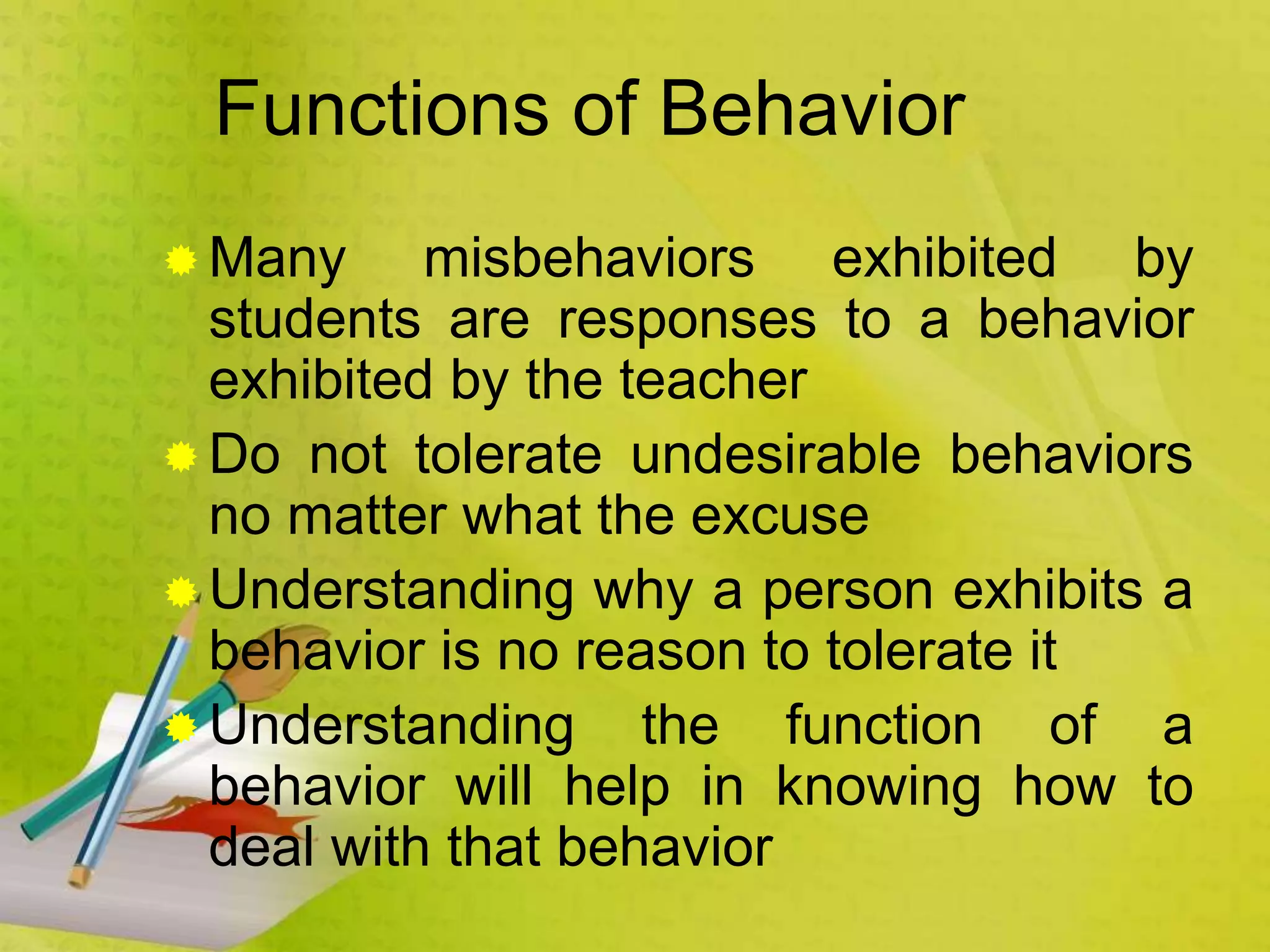 Functions of Behavior
 Many misbehaviors exhibited by
students are responses to a behavior
exhibited by the teacher
 Do not tolerate undesirable behaviors
no matter what the excuse
 Understanding why a person exhibits a
behavior is no reason to tolerate it
 Understanding the function of a
behavior will help in knowing how to
deal with that behavior
 