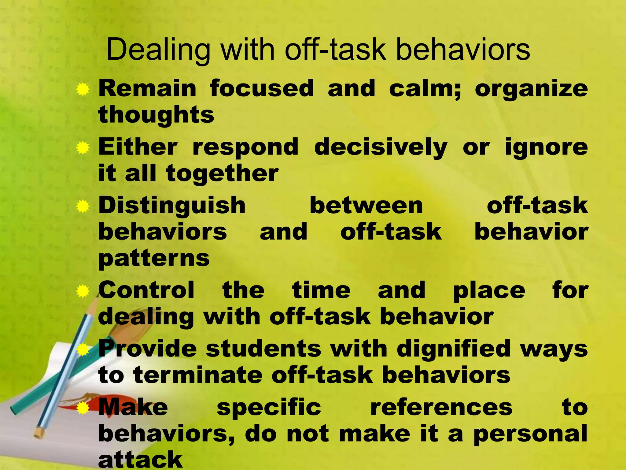 Dealing with off-task behaviors
 Remain focused and calm; organize
thoughts
 Either respond decisively or ignore
it all together
 Distinguish between off-task
behaviors and off-task behavior
patterns
 Control the time and place for
dealing with off-task behavior
 Provide students with dignified ways
to terminate off-task behaviors
 Make specific references to
behaviors, do not make it a personal
attack
 