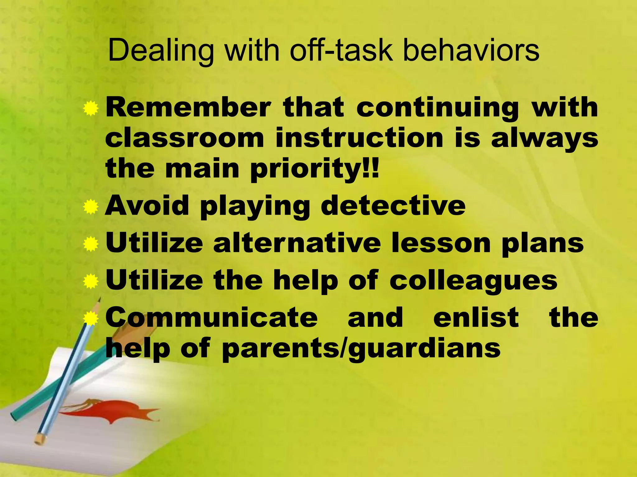Dealing with off-task behaviors
 Remember that continuing with
classroom instruction is always
the main priority!!
 Avoid playing detective
 Utilize alternative lesson plans
 Utilize the help of colleagues
 Communicate and enlist the
help of parents/guardians
 