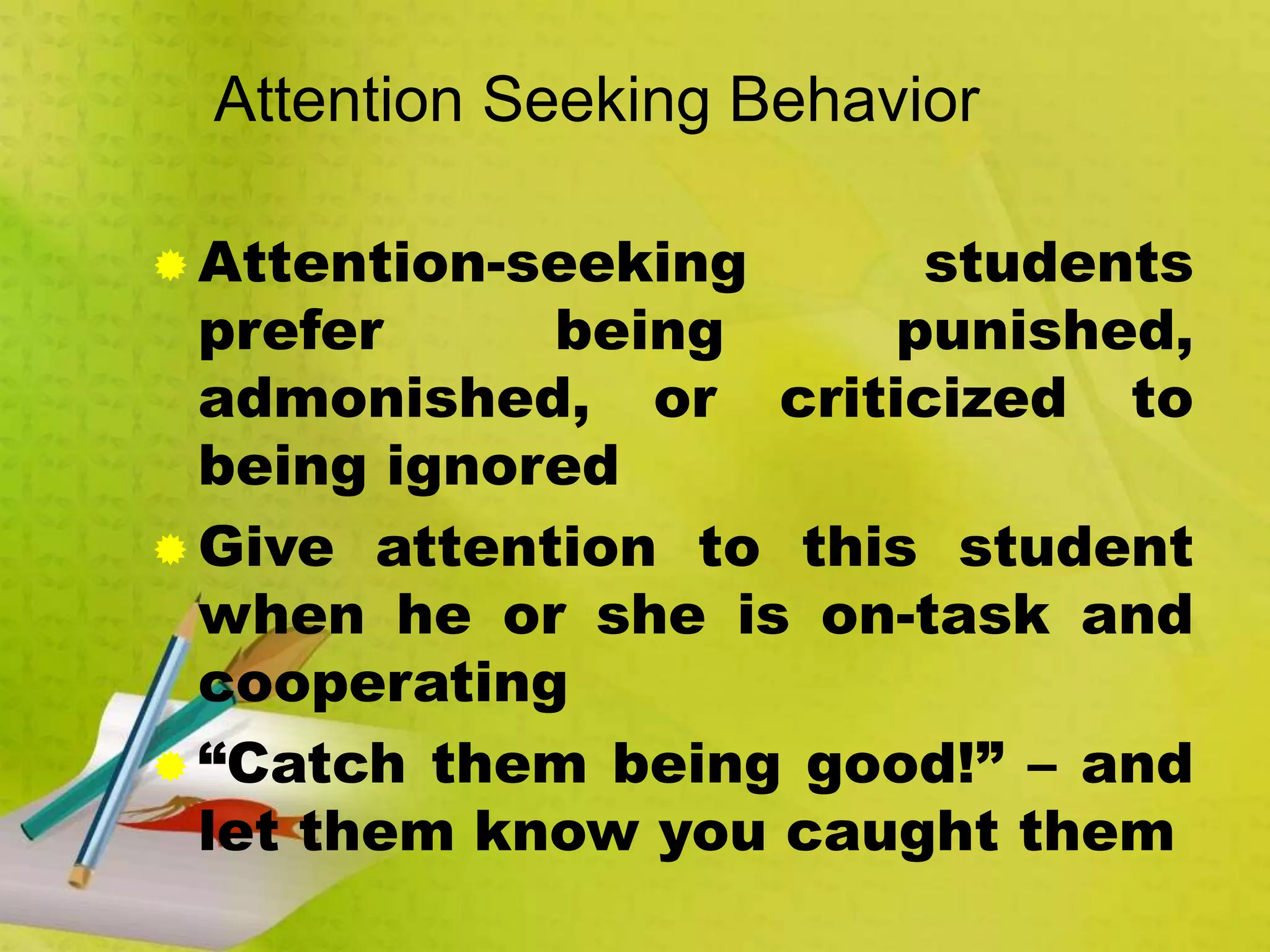 Attention Seeking Behavior
 Attention-seeking students
prefer being punished,
admonished, or criticized to
being ignored
 Give attention to this student
when he or she is on-task and
cooperating
 “Catch them being good!” – and
let them know you caught them
 
